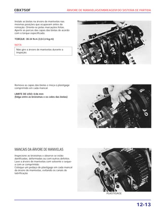 ÁRVORE DE MANIVELAS/EMBREAGEM DO SISTEMA DE PARTIDA
12-13
CBX750F
Instale as bielas na árvore de manivelas nas
mesmas posições que ocupavam antes da
remoção. Oriente-se pelas marcações feitas.
Aperte as porcas das capas das bielas de acordo
com o torque especificado.
TORQUE: 30-34 N.m (3,0-3,4 kg.m)
NOTA
Não gire a árvore de manivelas durante a
inspeção.
Remova as capas das bielas e meça o plastigage
comprimido em cada mancal.
LIMITE DE USO: 0,06 mm
(folga entre as bronzinas e os colos das bielas)
MANCAIS DA ÁRVORE DE MANIVELAS
Inspecione as bronzinas e observe se estão
danificadas, deformadas ou com outros defeitos.
Lave a árvore de manivelas com solvente e seque-
a com ar comprimido.
Coloque um pedaço de plastigage em cada mancal
da árvore de manivelas, evitando os canais de
lubrificação
PLASTIGAGE
 