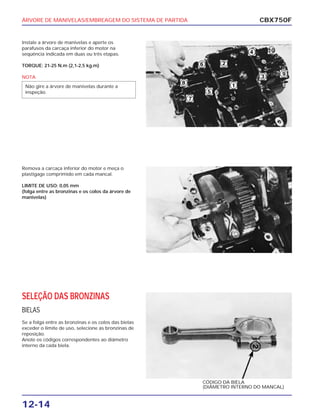 ÁRVORE DE MANIVELAS/EMBREAGEM DO SISTEMA DE PARTIDA
12-14
Instale a árvore de manivelas e aperte os
parafusos da carcaça inferior do motor na
seqüência indicada em duas ou três etapas.
TORQUE: 21-25 N.m (2,1-2,5 kg.m)
NOTA
Não gire a árvore de manivelas durante a
inspeção.
CBX750F
Remova a carcaça inferior do motor e meça o
plastigage comprimido em cada mancal.
LIMITE DE USO: 0,05 mm
(folga entre as bronzinas e os colos da árvore de
manivelas)
SELEÇÃO DAS BRONZINAS
BIELAS
Se a folga entre as bronzinas e os colos das bielas
exceder o limite de uso, selecione as bronzinas de
reposição.
Anote os códigos correspondentes ao diâmetro
interno da cada biela.
CÓDIGO DA BIELA
(DIÂMETRO INTERNO DO MANCAL)
 