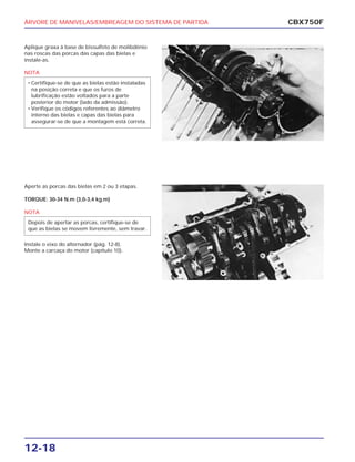 ÁRVORE DE MANIVELAS/EMBREAGEM DO SISTEMA DE PARTIDA
12-18
Aplique graxa à base de bissulfeto de molibdênio
nas roscas das porcas das capas das bielas e
instale-as.
NOTA
• Certifique-se de que as bielas estão instaladas
na posição correta e que os furos de
lubrificação estão voltados para a parte
posterior do motor (lado da admissão).
• Verifique os códigos referentes ao diâmetro
interno das bielas e capas das bielas para
assegurar-se de que a montagem está correta.
CBX750F
Aperte as porcas das bielas em 2 ou 3 etapas.
TORQUE: 30-34 N.m (3,0-3,4 kg.m)
NOTA
Instale o eixo do alternador (pág. 12-8).
Monte a carcaça do motor (capítulo 10).
Depois de apertar as porcas, certifique-se de
que as bielas se movem livremente, sem travar.
 