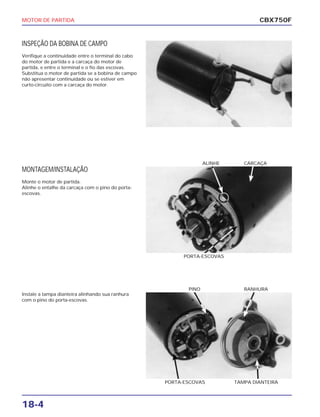 MOTOR DE PARTIDA
18-4
INSPEÇÃO DA BOBINA DE CAMPO
Verifique a continuidade entre o terminal do cabo
do motor de partida e a carcaça do motor de
partida, e entre o terminal e o fio das escovas.
Substitua o motor de partida se a bobina de campo
não apresentar continuidade ou se estiver em
curto-circuito com a carcaça do motor.
CBX750F
MONTAGEM/INSTALAÇÃO
Monte o motor de partida.
Alinhe o entalhe da carcaça com o pino do porta-
escovas.
PORTA-ESCOVAS
ALINHE CARCAÇA
Instale a tampa dianteira alinhando sua ranhura
com o pino do porta-escovas.
PORTA-ESCOVAS TAMPA DIANTEIRA
PINO RANHURA
 