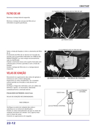 22-12
FILTRO DE AR
Remova a tampa lateral esquerda.
Remova a tampa da carcaça do filtro de ar
retirando os quatro parafusos.
CBX750F
(2) PARAFUSOS
(1) TAMPA DA CARCAÇA DO FILTRO DE AR
Solte a mola de fixação e retire o elemento do filtro
de ar.
O elemento do filtro de ar deverá ser trocado de
acordo com os períodos indicados na TABELA DE
MANUTENÇÃO, ou caso esteja excessivamente
sujo ou danificado.
Instale o elemento novo com a parte marcada com
a flecha para a frente e prenda-o com a mola de
fixação.
Instale a tampa do filtro de ar e a tampa lateral
esquerda.
VELAS DE IGNIÇÃO
Desconecte os supressores das velas de ignição e
remova-as com a chave adequada.
Inspecione as velas visualmente. Se o isolador
estiver partido ou trincado a vela deverá ser
trocada.
Verifique a folga dos eletrodos com um cálibre de
lâminas e ajuste, se necessário, dobrando
(2) MARCA DA FLECHA (3) MOLA DE FIXAÇÃO
(1) ELEMENTO DO FILTRO DE AR
cuidadosamente o eletrodo lateral.
FOLGA DOS ELETRODOS: 0,8-0,9 mm
VELAS DE IGNIÇÃO RECOMENDADAS
Verifique os anéis de vedação das velas e
substitua-os se estiverem danificados.
Instale as velas manualmente até que os anéis de
vedação encostem no cilindro. Dê o aperto final
com a chave de velas.
Conecte os supressores em seguida.
NGK DP8EA-9
(2) ELETRODO CENTRAL
0,8-0,9 mm
(1) ELETRODO
LATERAL
 