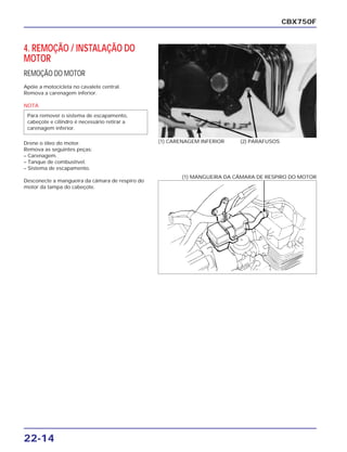 22-14
4. REMOÇÃO / INSTALAÇÃO DO
MOTOR
REMOÇÃO DO MOTOR
Apóie a motocicleta no cavalete central.
Remova a carenagem inferior.
NOTA
Drene o óleo do motor.
Remova as seguintes peças:
– Carenagem.
– Tanque de combustível.
– Sistema de escapamento.
Desconecte a mangueira da câmara de respiro do
motor da tampa do cabeçote.
Para remover o sistema de escapamento,
cabeçote e cilindro é necessário retirar a
carenagem inferior.
CBX750F
(1) CARENAGEM INFERIOR (2) PARAFUSOS
(1) MANGUEIRA DA CÂMARA DE RESPIRO DO MOTOR
 
