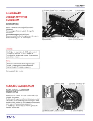 22-16
6. EMBREAGEM
CILINDRO MESTRE DA
EMBREAGEM
DESMONTAGEM
Drene o fluido da embreagem do sistema
hidráulico.
Remova o parafuso do suporte do espelho
retrovisor.
Remova a alavanca da embreagem.
Desconecte os fios do interruptor da embreagem.
Remova a mangueira da embreagem.
CBX750F
(3) MANGUEIRA DA
EMBREAGEM
(4) SUPORTE DO
ESPELHO RETROVISOR
(1) PARAFUSO DE FIXAÇÃO DA MANGUEIRA 2) PARAFUSO
a
NOTA
Remova o cilindro mestre.
Proteja a extremidade da mangueira após
retirar o parafuso de fixação para evitar
contaminação. Prenda a mangueira.
Evite que os respingos do fluido caiam sobre
superfícies pintadas. Cubra o tanque de
combustível sempre que efetuar a manutenção
do cilindro mestre.
CONJUNTO DA EMBREAGEM
INSTALAÇÃO DA EMBREAGEM
UNIDIRECIONAL
Instale o cubo central “B” com o lado ranhurado
voltado para baixo.
Instale a embreagem unidirecional no cubo central
“B” com sua carcaça flangeada voltada para cima.
Instale o cubo interno na embreagem unidirecional
com suas ranhuras voltadas para cima.
À medida que instalar o cubo interno, gire-o em
sentido anti-horário.
(3) EMBREAGEM UNIDIRECIONAL (4) CUBO INTERNO
(1) RANHURAS (2) CUBO CENTRAL “B”
 