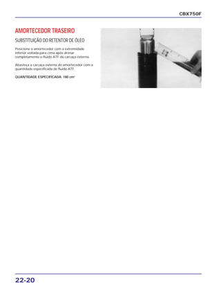 22-20
AMORTECEDOR TRASEIRO
SUBSTITUIÇÃO DO RETENTOR DE ÓLEO
Posicione o amortecedor com a extremidade
inferior voltada para cima após drenar
completamente o fluido ATF da carcaça externa.
Abasteça a carcaça externa do amortecedor com a
quantidade especificada de fluido ATF.
QUANTIDADE ESPECIFICADA: 180 cm3
CBX750F
 