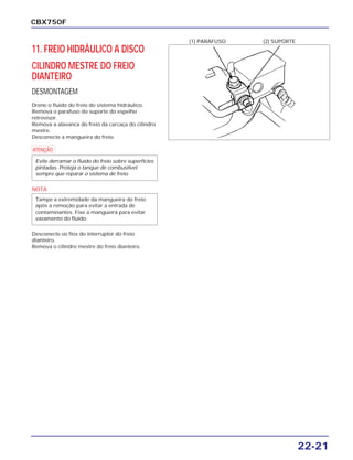 22-21
CBX750F
11. FREIO HIDRÁULICO A DISCO
CILINDRO MESTRE DO FREIO
DIANTEIRO
DESMONTAGEM
Drene o fluido do freio do sistema hidráulico.
Remova o parafuso do suporte do espelho
retrovisor.
Remova a alavanca do freio da carcaça do cilindro
mestre.
Desconecte a mangueira do freio.
a
NOTA
Desconecte os fios do interruptor do freio
dianteiro.
Remova o cilindro mestre do freio dianteiro.
Tampe a extremidade da mangueira do freio
após a remoção para evitar a entrada de
contaminantes. Fixe a mangueira para evitar
vazamento do fluido.
Evite derramar o fluido do freio sobre superfícies
pintadas. Proteja o tanque de combustível
sempre que reparar o sistema de freio.
(1) PARAFUSO (2) SUPORTE
 