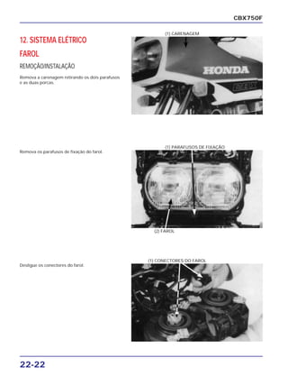 22-22
12. SISTEMA ELÉTRICO
FAROL
REMOÇÃO/INSTALAÇÃO
Remova a carenagem retirando os dois parafusos
e as duas porcas.
CBX750F
(1) CARENAGEM
Remova os parafusos de fixação do farol.
(2) FAROL
(1) PARAFUSOS DE FIXAÇÃO
Desligue os conectores do farol.
(1) CONECTORES DO FAROL
 