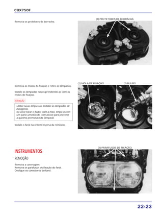 22-23
CBX750F
Remova os protetores de borracha.
(1) PROTETORES DE BORRACHA
Remova as molas de fixação e retire as lâmpadas.
Instale as lâmpadas novas prendendo-as com as
molas de fixação.
a
Instale o farol na ordem inversa da remoção.
Utilize luvas limpas ao instalar as lâmpadas de
halogênio.
Se você tocar o bulbo com a mão, limpe-o com
um pano umedecido com álcool para prevenir
a queima prematura da lâmpada.
(1) MOLA DE FIXAÇÃO (2) BULBO
INSTRUMENTOS
REMOÇÃO
Remova a carenagem.
Remova os parafusos de fixação do farol.
Desligue os conectores do farol.
(1) PARAFUSOS DE FIXAÇÃO
 