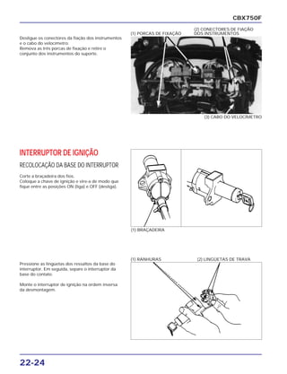 22-24
Desligue os conectores da fiação dos instrumentos
e o cabo do velocímetro.
Remova as três porcas de fixação e retire o
conjunto dos instrumentos do suporte.
CBX750F
(3) CABO DO VELOCÍMETRO
(1) PORCAS DE FIXAÇÃO
(2) CONECTORES DE FIAÇÃO
DOS INSTRUMENTOS
INTERRUPTOR DE IGNIÇÃO
RECOLOCAÇÃO DA BASE DO INTERRUPTOR
Corte a braçadeira dos fios.
Coloque a chave de ignição e vire-a de modo que
fique entre as posições ON (liga) e OFF (desliga).
(1) BRAÇADEIRA
Pressione as lingüetas dos ressaltos da base do
interruptor. Em seguida, separe o interruptor da
base do contato.
Monte o interruptor de ignição na ordem inversa
da desmontagem.
(1) RANHURAS (2) LINGÜETAS DE TRAVA
 