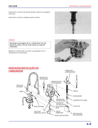 SISTEMA DE ALIMENTAÇÃO
4-9
CR125R
Inspecione o assento da válvula quanto a danos ou desgaste
excessivo.
Inspecione o anel de vedação quanto a danos.
MONTAGEM/INSTALAÇÃO DO
CARBURADOR
a
Aplique ar comprimido em todas as passagens de ar e
combustível no carburador.
Não limpe as passagens de ar e combustível com um
pedaço de arame a fim de evitar danos ao corpo do
carburador.
VÁLVULA
DA BÓIA
BÓIA
PINO DA BÓIA
GICLÊ DE
MARCHA LENTA
BOTÃO DO
AFOGADOR
PARAFUSO DE
ACELERAÇÃO
PARAFUSO
DE MISTURA
ASSENTO
DA VÁLVULA
PULVERIZA-
DOR
GICLÊ
PRINCIPAL
PLACA DEFLETORA
TAMPA DO
CARBURADOR
MOLA
ESPAÇADOR
SUPORTE DO CABO
AGULHA
VÁLVULA DE
ACELERAÇÃO
 