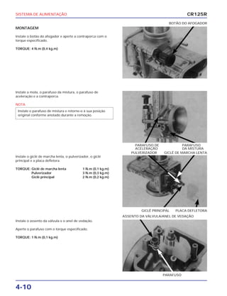 SISTEMA DE ALIMENTAÇÃO
4-10
MONTAGEM
Instale o botão do afogador e aperte a contraporca com o
torque especificado.
TORQUE: 4 N.m (0,4 kg.m)
BOTÃO DO AFOGADOR
Instale o giclê de marcha lenta, o pulverizador, o giclê
principal e a placa defletora.
TORQUE: Giclê de marcha lenta 1 N.m (0,1 kg.m)
Pulverizador 3 N.m (0,3 kg.m)
Giclê principal 2 N.m (0,2 kg.m)
GICLÊ PRINCIPAL PLACA DEFLETORA
PULVERIZADOR GICLÊ DE MARCHA LENTA
Instale o assento da válvula e o anel de vedação.
Aperte o parafuso com o torque especificado.
TORQUE: 1 N.m (0,1 kg.m)
PARAFUSO
ASSENTO DA VÁLVULA/ANEL DE VEDAÇÃO
Instale a mola, o parafuso da mistura, o parafuso de
aceleração e a contraporca.
NOTA
Instale o parafuso de mistura e retorne-o à sua posição
original conforme anotado durante a remoção.
PARAFUSO DE PARAFUSO
ACELERAÇÃO DA MISTURA
CR125R
 