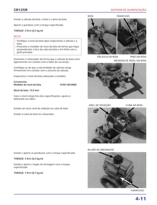 SISTEMA DE ALIMENTAÇÃO
4-11
CR125R
Instale a válvula da bóia, a bóia e o pino da bóia.
Aperte o parafuso com o torque especificado.
TORQUE: 2 N.m (0,2 kg.m)
NOTA
Posicione o carburador de forma que a válvula da bóia entre
ligeiramente em contato com o lábio do seu braço.
Certifique-se de que a extremidade da válvula esteja
firmemente em contato com o assento da válvula.
Inspecione o nível da bóia utilizando o medidor.
Ferramenta:
Medidor de nível da bóia 07401-0010000
Nível da bóia: 15,0 mm
Caso o nível esteja fora das especificações, ajuste-o
dobrando seu lábio.
• Verifique o nível da bóia após inspecionar a válvula e a
bóia.
• Posicione o medidor de nível da bóia de forma que fique
perpendicular à face da cuba da bóia e em linha com o
giclê principal.
Instale um novo anel de vedação na cuba da bóia.
Instale a cuba da bóia no carburador.
Instale e aperte os parafusos com o torque especificado.
TORQUE: 2 N.m (0,2 kg.m)
Instale e aperte o bujão de drenagem com o torque
especificado.
TORQUE: 7 N.m (0,7 kg.m)
VÁLVULA DA BÓIA PINO DA BÓIA
BÓIA PARAFUSO
ANEL DE VEDAÇÃO CUBA DA BÓIA
PARAFUSO
BUJÃO DE DRENAGEM
MEDIDOR DE NÍVEL DA BÓIA
NOVO
 