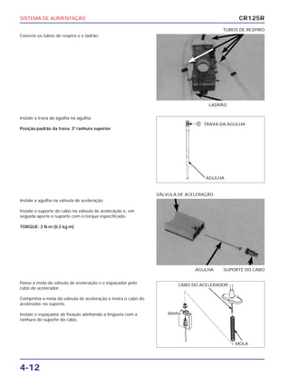 SISTEMA DE ALIMENTAÇÃO
4-12
Conecte os tubos de respiro e o ladrão.
LADRÃO
TUBOS DE RESPIRO
Instale a agulha na válvula de aceleração.
Instale o suporte do cabo na válvula de aceleração e, em
seguida aperte o suporte com o torque especificado.
TORQUE: 3 N.m (0,3 kg.m)
AGULHA SUPORTE DO CABO
VÁLVULA DE ACELERAÇÃO
Passe a mola da válvula de aceleração e o espaçador pelo
cabo do acelerador.
Comprima a mola da válvula de aceleração e insira o cabo do
acelerador no suporte.
Instale o espaçador de fixação alinhando a lingüeta com a
ranhura do suporte do cabo.
Instale a trava da agulha na agulha.
Posição-padrão da trava: 3ª ranhura superior
CR125R
TRAVA DA AGULHA
AGULHA
CABO DO ACELERADOR
Alinhe
MOLA
 