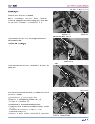 SISTEMA DE ALIMENTAÇÃO
4-13
CR125R
INSTALAÇÃO
Instale provisoriamente o carburador.
Mova o carburador para a esquerda e deslize a válvula de
aceleração para dentro do corpo do carburador com o lado
do seu rebaixo virado para a carcaça do filtro de ar.
Alinhe o ressalto do carburador com a ranhura do coletor do
carburador.
Aperte firmemente os parafusos das braçadeiras do coletor e
do tubo de conexão.
Após a instalação, ajuste os seguintes itens:
– Folga livre da manopla do acelerador (pág. 3-5)
– Parafuso de mistura (pág. 4-3)
Após a instalação, inspecione os seguintes itens:
– Vazamentos de ar secundário ao redor do coletor e tubo de
conexão
– Vazamentos de combustível ao redor do tubo de
combustível e carburador
– Passagem do ladrão, tubo de respiro e tubo de combustível
Aperte a tampa do carburador aperte os parafusos com o
torque especificado.
TORQUE: 4 N.m (0,4 kg.m)
RESSALTO REBAIXO
VÁLVULA DE ACELERAÇÃO
Alinhe
TUBO DE COMBUSTÍVEL
PARAFUSOS
PARAFUSOS
TAMPA DO CARBURADOR
 