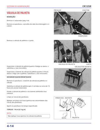 SISTEMA DE ALIMENTAÇÃO
4-14
VÁLVULA DE PALHETA
REMOÇÃO
Remova o carburador (pág. 4-6).
Remova os parafusos, a presilha do cabo da embreagem e o
coletor.
PARAFUSOS
PRESILHA COLETOR
Inspecione a válvula de palheta quanto a fadiga ou danos, e
substitua-a, caso necessário.
Inspecione o batente da válvula de palheta quanto a trincas,
danos e folga com a palheta. Substitua-o, caso necessário.
DESMONTAGEM/MONTAGEM
Remova os parafusos, o batente da válvula de palheta e a
válvula.
Substitua a válvula de palheta após 3 corridas ou cerca de 7,5
horas de uso da motocicleta.
Instale a válvula de palheta e seu batente alinhando seus
rebaixos.
Limpe as roscas dos parafusos.
Aplique um pouco de trava química nas extremidades das
roscas dos parafusos.
Aperte os parafusos no torque especificado.
TORQUE: 1 N.m (0,1 kg.m)
NOTA
Não aplique trava química na válvula de palheta.
VÁLVULA DE PALHETA
Remova a válvula de palheta e a junta.
VÁLVULA DE PALHETA JUNTA
CR125R
PARAFUSO BATENTE
Alinhe PALHETA
 