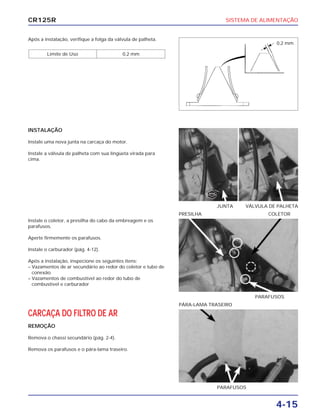 SISTEMA DE ALIMENTAÇÃO
4-15
CR125R
Após a instalação, verifique a folga da válvula de palheta.
Limite de Uso 0,2 mm
Instale o coletor, a presilha do cabo da embreagem e os
parafusos.
Aperte firmemente os parafusos.
Instale o carburador (pág. 4-12).
Após a instalação, inspecione os seguintes itens:
– Vazamentos de ar secundário ao redor do coletor e tubo de
conexão
– Vazamentos de combustível ao redor do tubo de
combustível e carburador
CARCAÇA DO FILTRO DE AR
REMOÇÃO
Remova o chassi secundário (pág. 2-4).
Remova os parafusos e o pára-lama traseiro.
INSTALAÇÃO
Instale uma nova junta na carcaça do motor.
Instale a válvula de palheta com sua lingüeta virada para
cima.
PARAFUSOS
PRESILHA COLETOR
PARAFUSOS
PÁRA-LAMA TRASEIRO
JUNTA VÁLVULA DE PALHETA
0,2 mm
NOVA
 