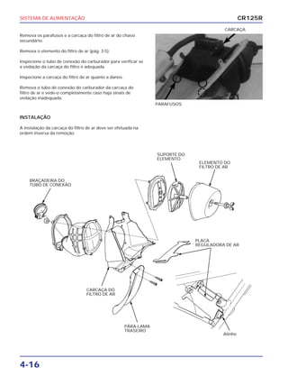 SISTEMA DE ALIMENTAÇÃO
4-16
Remova os parafusos e a carcaça do filtro de ar do chassi
secundário.
Remova o elemento do filtro de ar (pág. 3-5).
Inspecione o tubo de conexão do carburador para verificar se
a vedação da carcaça do filtro é adequada.
Inspecione a carcaça do filtro de ar quanto a danos.
Remova o tubo de conexão do carburador da carcaça do
filtro de ar e vede-o completamente caso haja sinais de
vedação inadequada.
PARAFUSOS
CARCAÇA
INSTALAÇÃO
A instalação da carcaça do filtro de ar deve ser efetuada na
ordem inversa da remoção.
CR125R
BRAÇADEIRA DO
TUBO DE CONEXÃO
SUPORTE DO
ELEMENTO
ELEMENTO DO
FILTRO DE AR
PLACA
REGULADORA DE AR
CARCAÇA DO
FILTRO DE AR
PÁRA-LAMA
TRASEIRO
Alinhe
 