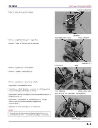 SISTEMA DE ALIMENTAÇÃO
4-7
CR125R
Solte os tubos de respiro e o ladrão.
Remova o parafuso e o pino da bóia.
Remova a bóia e a válvula da bóia.
Remova o parafuso e o assento da válvula.
Inspecione a bóia quanto a danos.
Inspecione a válvula da bóia e o assento da válvula quanto a
riscos, escoriações, obstrução ou danos.
Inspecione o anel de vedação do assento da válvula quanto a
desgaste ou danos.
Inspecione a extremidade da válvula da bóia na área de
contato com seu assento quanto a desgaste ou
contaminação.
Substitua ou limpe essas peças, se necessário.
NOTA
Uma válvula da bóia contaminada ou desgastada não se
assenta corretamente e eventualmente afoga o carburador.
Remova o bujão de drenagem e o parafuso.
Remova a cuba da bóia e o anel de vedação.
LADRÃO
TUBOS DE RESPIRO
PINO DA BÓIA VÁLVULA DA BÓIA
PARAFUSO BÓIA
PARAFUSO
ASSENTO DA VÁLVULA/ANEL DE VEDAÇÃO
PARAFUSOS
BUJÃO DE DRENAGEM CUBA DA BÓIA
 