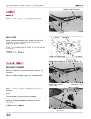 CHASSI/CARENAGEM/SISTEMA DE ESCAPAMENTO
2-2
ASSENTO
REMOÇÃO
Remova os dois parafusos, os espaçadores e o assento.
ASSENTO
PARAFUSO/ESPAÇADOR
TAMPAS LATERAIS
REMOÇÃO/INSTALAÇÃO
Remova o parafuso de fixação do assento, o parafuso e o
espaçador.
Remova o parafuso flange, o espaçador e a tampa lateral.
PARAFUSO FLANGE/ TAMPA LATERAL
ESPAÇADOR
PARAFUSO DE
PARAFUSO/ESPAÇADOR FIXAÇÃO/ESPAÇADOR
Efetue a instalação da tampa lateral na ordem inversa da
remoção.
NOTA
Aperte os parafusos de fixação do assento no torque
especificado.
TORQUE: 26 N.m (2,6 kg.m)
Tome cuidado para não danificar as lingüetas.
LINGÜETAS
TAMPA LATERAL
INSTALAÇÃO
Alinhe o gancho do assento com o parafuso de fixação no
tanque de combustível e a lingüeta do assento com a
lingüeta do chassi secundário.
Instale e aperte os parafusos de fixação do assento no torque
especificado.
TORQUE: 26 N.m (2,6 kg.m)
CR125R
GANCHO LINGÜETA
LINGÜETAPARAFUSO DE FIXAÇÃO
 