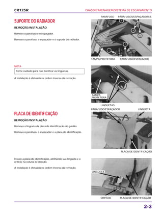 CHASSI/CARENAGEM/SISTEMA DE ESCAPAMENTO
2-3
SUPORTE DO RADIADOR
REMOÇÃO/INSTALAÇÃO
Remova o parafuso e o espaçador.
Remova o parafuso, o espaçador e o suporte do radiador.
TAMPA PROTETORA PARAFUSO/ESPAÇADOR
PARAFUSO PARAFUSOS/ESPAÇADORES
PLACA DE IDENTIFICAÇÃO
REMOÇÃO/INSTALAÇÃO
Remova a lingüeta da placa de identificação do guidão.
Remova o parafuso, o espaçador e a placa de identificação.
PLACA DE IDENTIFICAÇÃO
PARAFUSO/ESPAÇADOR LINGÜETA
Instale a placa de identificação, alinhando sua lingüeta e o
orifício na coluna de direção.
A instalação é efetuada na ordem inversa da remoção.
ORIFÍCIO PLACA DE IDENTIFICAÇÃO
NOTA
A instalação é efetuada na ordem inversa da remoção.
Tome cuidado para não danificar as lingüetas.
LINGÜETAS
CR125R
TAMPA
PROTETORA
LINGÜETA
 