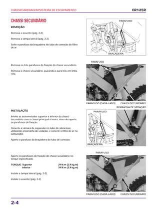 CHASSI/CARENAGEM/SISTEMA DE ESCAPAMENTO
2-4
CHASSI SECUNDÁRIO
REMOÇÃO
Remova o assento (pág. 2-2).
Remova a tampa lateral (pág. 2-2).
Solte o parafuso da braçadeira do tubo de conexão do filtro
de ar.
INSTALAÇÃO
Alinhe as extremidades superior e inferior do chassi
secundário com o chassi principal e insira, mas não aperte,
os parafusos de fixação.
Conecte a câmara de expansão no tubo do silencioso,
utilizando a borracha de vedação, e conecte o filtro de ar no
carburador.
Aperte o parafuso da braçadeira do tubo de conexão.
BORRACHA DE VEDAÇÃO
Aperte os parafusos de fixação do chassi secundário no
torque especificado.
TORQUE: Superior 29 N.m (2,9 kg.m)
Inferior 39 N.m (3,9 kg.m)
Instale a tampa lateral (pág. 2-2).
Instale o assento (pág. 2-2)
PARAFUSO (CADA LADO) CHASSI SECUNDÁRIO
PARAFUSO
Remova os três parafusos de fixação do chassi secundário.
Remova o chassi secundário, puxando-o para trás em linha
reta.
PARAFUSO (CADA LADO) CHASSI SECUNDÁRIO
PARAFUSO
CR125R
PARAFUSO
BRAÇADEIRA
PARAFUSO
BRAÇADEIRA
 