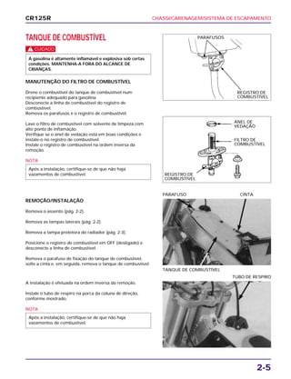 CHASSI/CARENAGEM/SISTEMA DE ESCAPAMENTO
2-5
TANQUE DE COMBUSTÍVEL
c
MANUTENÇÃO DO FILTRO DE COMBUSTÍVEL
Drene o combustível do tanque de combustível num
recipiente adequado para gasolina.
Desconecte a linha de combustível do registro de
combustível.
Remova os parafusos e o registro de combustível.
Lave o filtro de combustível com solvente de limpeza com
alto ponto de inflamação.
Verifique se o anel de vedação está em boas condições e
instale-o no registro de combustível.
Instale o registro de combustível na ordem inversa da
remoção.
NOTA
Após a instalação, certifique-se de que não haja
vazamentos de combustível.
A gasolina é altamente inflamável e explosiva sob certas
condições. MANTENHA-A FORA DO ALCANCE DE
CRIANÇAS.
REMOÇÃO/INSTALAÇÃO
Remova o assento (pág. 2-2).
Remova as tampas laterais (pág. 2-2).
Remova a tampa protetora do radiador (pág. 2-3).
Posicione o registro de combustível em OFF (desligado) e
desconecte a linha de combustível.
Remova o parafuso de fixação do tanque de combustível,
solte a cinta e, em seguida, remova o tanque de combustível.
TANQUE DE COMBUSTÍVEL
PARAFUSO CINTA
A instalação é efetuada na ordem inversa da remoção.
Instale o tubo de respiro na porca da coluna de direção,
conforme mostrado.
NOTA
Após a instalação, certifique-se de que não haja
vazamentos de combustível.
TUBO DE RESPIRO
CR125R
PARAFUSOS
ANEL DE
VEDAÇÃO
FILTRO DE
COMBUSTÍVEL
REGISTRO DE
COMBUSTÍVEL
REGISTRO DE
COMBUSTÍVEL
 