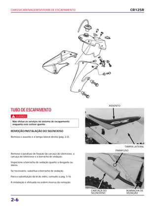 CHASSI/CARENAGEM/SISTEMA DE ESCAPAMENTO
2-6
TUBO DE ESCAPAMENTO
c
REMOÇÃO/INSTALAÇÃO DO SILENCIOSO
Remova o assento e a tampa lateral direita (pág. 2-2).
Não efetue os serviços no sistema de escapamento
enquanto este estiver quente.
TAMPA LATERAL
ASSENTO
Remova o parafuso de fixação da carcaça do silencioso, a
carcaça do silencioso e a borracha de vedação.
Inspecione a borracha de vedação quanto a desgaste ou
danos.
Se necessário, substitua a borracha de vedação.
Para a substituição da lã de vidro, consulte a pág. 3-16.
A instalação é efetuada na ordem inversa da remoção.
CARCAÇA DO BORRACHA DE
SILENCIOSO VEDAÇÃO
PARAFUSO
CR125R
 
