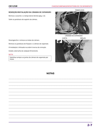 CHASSI/CARENAGEM/SISTEMA DE ESCAPAMENTO
2-7
REMOÇÃO/INSTALAÇÃO DA CÂMARA DE EXPANSÃO
Remova o assento e a tampa lateral direita (pág. 2-2).
Solte os parafusos do suporte da câmara.
CÂMARA DE EXPANSÃO
PARAFUSOS
Desenganche e remova as molas da câmara.
Remova os parafusos de fixação e a câmara de expansão.
A instalação é efetuada na ordem inversa da remoção.
Instale a borracha de vedação firmemente.
NOTA
Substitua sempre as juntas da câmara de expansão por
novas.
JUNTA MOLAS
CR125R
NOTAS
NOVA
 