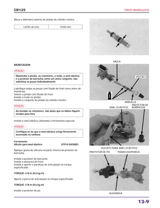 FREIO HIDRÁULICO
13-9
Meça o diâmetro externo do pistão do cilindro mestre.
Limite de Uso 10,84 mm
ALICATE PARA ANEL ELÁSTICO
PROTETOR DE
ANEL ELÁSTICO BORRACHA
ALAVANCA
PROTETOR DE PÓ PARAFUSO/PORCA
MONTAGEM
a
Lubrifique todas as peças com fluido de freio novo antes de
montá-las.
Sature o pistão com fluido de freio.
Instale a mola no pistão.
Instale o conjunto do pistão no cilindro mestre.
a
Instale o anel elástico utilizando a ferramenta especial.
a
Ferramenta:
Alicate para anel elástico 07914-SA50001
Aplique graxa de silicone na parte interna do protetor de
borracha.
Instale o protetor de borracha.
Instale a alavanca do freio.
Instale e aperte o parafuso de articulação no torque
especificado.
TORQUE: 6 N.m (0,6 kg.m)
Aperte a porca de articulação no torque especificado.
TORQUE: 6 N.m (0,6 kg.m)
Instale o protetor de pó.
Certifique-se de que o anel elástico esteja firmemente
assentado na ranhura.
Ao instalar os retentores, não deixe que os lábios fiquem
virados para fora.
Mantenha o pistão, os retentores, a mola, o anel elástico
e o protetor de borracha como um único conjunto; não
substitua as peças individualmente.
ARRUELA
MOLA
CR125
PISTÃO
FREIO
 