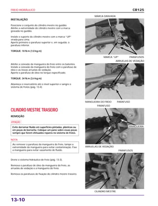 FREIO HIDRÁULICO
13-10
INSTALAÇÃO
Posicione o conjunto do cilindro mestre no guidão.
Alinhe a extremidade do cilindro mestre com a marca
gravada no guidão.
Instale o suporte do cilindro mestre com a marca “UP”
virada para cima.
Aperte primeiro o parafuso superior e, em seguida, o
parafuso inferior.
TORQUE: 10 N.m (1,0 kg.m)
MARCA “UP” PARAFUSOS
MARCA GRAVADA
CILINDRO MESTRE TRASEIRO
REMOÇÃO
a
NOTA
Drene o sistema hidráulico de freio (pág. 13-3).
Remova o parafuso de óleo da mangueira do freio, as
arruelas de vedação e a mangueira do freio.
Remova os parafusos de fixação do cilindro mestre traseiro.
Ao remover o parafuso da mangueira do freio, tampe a
extremidade da mangueira para evitar contaminação. Fixe
a mangueira para evitar vazamento de fluido.
Evite derramar fluido em superfícies pintadas, plásticas ou
em peças de borracha. Coloque um pano sobre essas peças
sempre que forem efetuados reparos no sistema de freios.
ARRUELAS DE VEDAÇÃO
PARAFUSO
CILINDRO MESTRE
PARAFUSOS
Alinhe a conexão da mangueira do freio entre os batentes.
Instale a conexão da mangueira do freio com o parafuso de
óleo e as novas arruelas de vedação.
Aperte o parafuso de óleo no torque especificado.
TORQUE: 34 N.m (3,4 kg.m)
Abasteça o reservatório até o nível superior e sangre o
sistema de freios (pág. 13-4).
MANGUEIRA DO FREIO PARAFUSO
ARRUELAS DE VEDAÇÃO
CR125
MANGUEIRA
NOVA
 