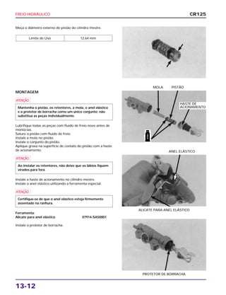 FREIO HIDRÁULICO
13-12
Meça o diâmetro externo do pistão do cilindro mestre.
Limite de Uso 12,64 mm
ALICATE PARA ANEL ELÁSTICO
ANEL ELÁSTICO
PROTETOR DE BORRACHA
MONTAGEM
a
Lubrifique todas as peças com fluido de freio novo antes de
montá-las.
Sature o pistão com fluido de freio.
Instale a mola no pistão.
Instale o conjunto do pistão.
Aplique graxa na superfície de contato do pistão com a haste
de acionamento.
a
Instale a haste de acionamento no cilindro mestre.
Instale o anel elástico utilizando a ferramenta especial.
a
Ferramenta:
Alicate para anel elástico 07914-SA50001
Instale o protetor de borracha.
Certifique-se de que o anel elástico esteja firmemente
assentado na ranhura.
Ao instalar os retentores, não deixe que os lábios fiquem
virados para fora.
Mantenha o pistão, os retentores, a mola, o anel elástico
e o protetor de borracha como um único conjunto; não
substitua as peças individualmente.
MOLA PISTÃO
CR125
HASTE DE
ACIONAMENTO
FREIO
 