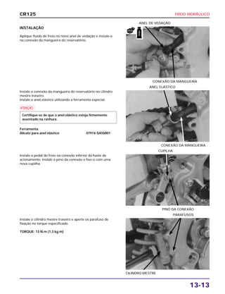 FREIO HIDRÁULICO
13-13
INSTALAÇÃO
Aplique fluido de freio no novo anel de vedação e instale-o
na conexão da mangueira do reservatório.
CONEXÃO DA MANGUEIRA
ANEL DE VEDAÇÃO
Instale o pedal do freio na conexão inferior da haste de
acionamento. Instale o pino da conexão e fixe-o com uma
nova cupilha.
PINO DA CONEXÃO
CUPILHA
Instale o cilindro mestre traseiro e aperte os parafuso de
fixação no torque especificado.
TORQUE: 13 N.m (1,3 kg.m)
CILINDRO MESTRE
PARAFUSOS
Instale a conexão da mangueira do reservatório no cilindro
mestre traseiro.
Instale o anel elástico utilizando a ferramenta especial.
a
Ferramenta:
Alicate para anel elástico 07914-SA50001
Certifique-se de que o anel elástico esteja firmemente
assentado na ranhura.
CONEXÃO DA MANGUEIRA
ANEL ELÁSTICO
CR125
NOVO
NOVO
FREIO
 