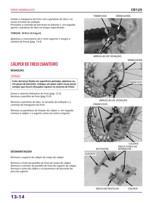 FREIO HIDRÁULICO
13-14
Instale a mangueira do freio com o parafuso de óleo e as
novas arruelas de vedação.
Pressione a conexão de borracha no batente e, em seguida,
aperte o parafuso de óleo no torque especificado.
TORQUE: 34 N.m (3,4 kg.m)
Abasteça o reservatório até o nível superior e sangre o
sistema de freios (pág. 13-4).
ARRUELAS DE VEDAÇÃO
PARAFUSO MANGUEIRA
CÁLIPER
PARAFUSOS
DESMONTAGEM
Remova o suporte do cáliper do corpo do cáliper.
Remova a mola da pastilha de freio do corpo do cáliper.
Remova o retentor da pastilha de freio do suporte do cáliper.
Remova o pino do cáliper e os protetores de borracha do
pino do suporte.
MOLA DA PASTILHA CÁLIPER
PROTETORES DE
RETENTOR BORRACHA
CÁLIPER DE FREIO DIANTEIRO
REMOÇÃO
a
Drene o sistema hidráulico de freio (pág. 13-3).
Remova a pastilha de freio (pág.13-5).
Remova o parafuso de óleo, as arruelas de vedação e a
conexão da mangueira do freio.
Remova os parafusos de fixação do cáliper e, em seguida,
remova o cáliper e o suporte como um único conjunto.
Evite derramar fluido em superfícies pintadas, plásticas ou
em peças de borracha. Coloque um pano sobre essas peças
sempre que forem efetuados reparos no sistema de freios.
ARRUELAS DE VEDAÇÃO
MANGUEIRA
CR125
NOVA
PARAFUSO
SUPORTE
 