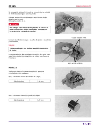 FREIO HIDRÁULICO
13-15
Se necessário, aplique levemente ar comprimido na entrada
de fluido do cáliper para retirar o pistão.
Coloque um pano sob o cáliper para amortecer o pistão
durante sua remoção.
Utilize jatos curtos de ar.
c
Não coloque o bocal de ar muito próximo da entrada de
fluido ou os pistões podem ser forçados para fora com
força excessiva, causando ferimentos.
INSPEÇÃO
Verifique o cilindro do cáliper e os pistões quanto a
escoriações, riscos ou danos.
Meça o diâmetro interno do cilindro do cáliper.
Limite de Uso 27,06 mm
Meça o diâmetro externo do pistão do cáliper.
Limite de Uso 26,89 mm
Empurre os retentores de pó e os selos do pistão e levante-os
para retirá-los.
a
Limpe as ranhuras dos retentores, os pistões do cáliper e as
superfícies deslizantes dos pistões do cáliper com fluido de
freio novo.
Tenha cuidado para não danificar a superfície deslizante
do pistão.
RETENTORES DE PÓ
SELOS DOS PISTÕES
CR125
 
