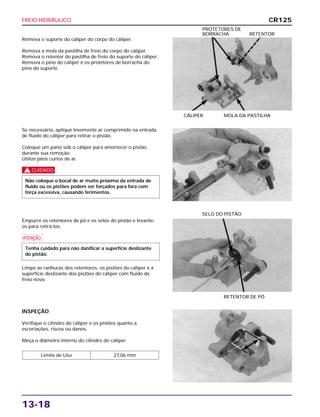 FREIO HIDRÁULICO
13-18
Remova o suporte do cáliper do corpo do cáliper.
Remova a mola da pastilha de freio do corpo do cáliper.
Remova o retentor do pastilha de freio do suporte do cáliper.
Remova o pino do cáliper e os protetores de borracha do
pino do suporte.
CÁLIPER MOLA DA PASTILHA
PROTETORES DE
BORRACHA RETENTOR
Empurre os retentores de pó e os selos do pistão e levante-
os para retirá-los.
a
Limpe as ranhuras dos retentores, os pistões do cáliper e a
superfície deslizante dos pistões do cáliper com fluido de
freio novo.
Tenha cuidado para não danificar a superfície deslizante
do pistão.
RETENTOR DE PÓ
SELO DO PISTÃO
INSPEÇÃO
Verifique o cilindro do cáliper e os pistões quanto a
escoriações, riscos ou danos.
Meça o diâmetro interno do cilindro do cáliper.
Limite de Uso 27,06 mm
Se necessário, aplique levemente ar comprimido na entrada
de fluido do cáliper para retirar o pistão.
Coloque um pano sob o cáliper para amortecer o pistão
durante sua remoção.
Utilize jatos curtos de ar.
c
Não coloque o bocal de ar muito próximo da entrada de
fluido ou os pistões podem ser forçados para fora com
força excessiva, causando ferimentos.
CR125
 