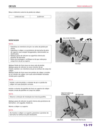FREIO HIDRÁULICO
13-19
Meça o diâmetro externo do pistão do cáliper.
Limite de Uso 26,89 mm
CÁLIPER MOLA DA PASTILHA
PROTETORES DE
BORRACHA RETENTOR
MONTAGEM
NOTA
Aplique fluido de freio novo no novo selo do pistão.
Aplique graxa de silicone no novo retentor de pó.
Instale o pistão e os retentores de pó na ranhura do corpo do
cáliper.
Aplique fluido de freio novo nos pistões do cáliper e instale-
os no cilindro do cáliper com suas extremidades fechadas
viradas para a pastilha.
NOTA
Instale o retentor da pastilha de freio no suporte do cáliper.
Instale a mola da pastilha no corpo do cáliper.
NOTA
Aplique graxa de silicone na parte interna dos protetores de
borracha e, em seguida, instale-os.
Monte o cáliper e o suporte.
NOTA
Ao montar o cáliper e o suporte, posicione o protetor de
borracha na ranhura do pino deslizante.
Observe a direção de instalação da mola da pastilha.
Instale o selo do pistão, o retentor de pó e o pistão do
cáliper em suas posições corretas.
• Substitua os retentores de pó e os selos do pistão por
novos.
• Substitua o cáliper e os protetores de borracha do pino
do suporte caso estejam desgastados, deteriorados ou
danificados.
• Aplique graxa de silicone na superfície interna do
protetor de borracha.
• Antes da montagem, certifique-se de que cada peça
esteja livre de pó ou sujeira.
PISTÃO
SELO DO PISTÃO
CR125
FREIO
FREIO
S
NOVO
NOVO
RETENTOR DE PÓ
 