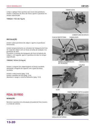 FREIO HIDRÁULICO
13-20
Limpe e aplique trava química nas roscas dos parafusos.
Instale a cobertura do disco de freio e aperte o parafuso no
torque especificado.
TORQUE: 7 N.m (0,7 kg.m)
COBERTURA DO DISCO
PARAFUSOS
Instale o conjunto do cáliper/suporte no braço oscilante,
alinhando a lingüeta do suporte com a guia do braço
oscilante.
Instale a roda traseira (pág. 12-8).
Instale a pastilha de freio (pág. 13-6).
Abasteça e sangre o sistema hidráulico (pág. 13-4).
GUIA
CÁLIPER
PEDAL DO FREIO
REMOÇÃO
Remova o parafuso de articulação do pedal do freio traseiro
e a mola de retorno.
MOLA DE RETORNO
PARAFUSO DE ARTICULAÇÃO
INSTALAÇÃO
Instale a placa protetora do cáliper e aperte os parafusos
firmemente.
Instale temporariamente as conexões da mangueira do freio
no corpo do cáliper com as novas arruelas de vedação e os
parafusos de óleo.
Pressione a conexão da mangueira do freio no batente do
cáliper e, em seguida, aperte o parafuso de óleo no torque
especificado.
TORQUE: 34 N.m (3,4 kg.m)
PARAFUSO/ARRUELAS MANGUEIRA
DE VEDAÇÃO
PLACA PROTETORA PARAFUSOS
CR125
TRAVA
NOVO
 
