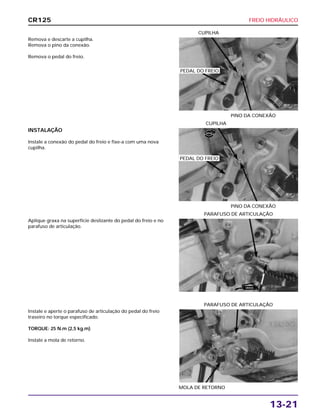 FREIO HIDRÁULICO
13-21
Remova e descarte a cupilha.
Remova o pino da conexão.
Remova o pedal do freio.
PINO DA CONEXÃO
CUPILHA
Aplique graxa na superfície deslizante do pedal do freio e no
parafuso de articulação.
PARAFUSO DE ARTICULAÇÃO
Instale e aperte o parafuso de articulação do pedal do freio
traseiro no torque especificado.
TORQUE: 25 N.m (2,5 kg.m)
Instale a mola de retorno.
MOLA DE RETORNO
PARAFUSO DE ARTICULAÇÃO
INSTALAÇÃO
Instale a conexão do pedal do freio e fixe-a com uma nova
cupilha.
PINO DA CONEXÃO
CUPILHA
CR125
PEDAL DO FREIO
PEDAL DO FREIO
NOVA
GRAXA
 