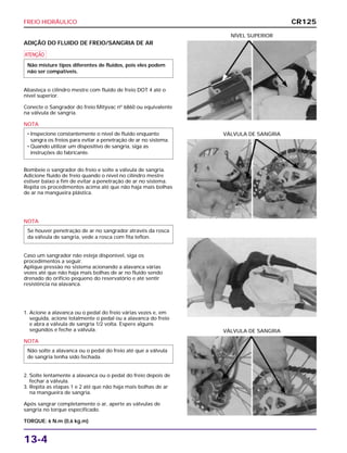 FREIO HIDRÁULICO
13-4
ADIÇÃO DO FLUIDO DE FREIO/SANGRIA DE AR
a
Abasteça o cilindro mestre com fluido de freio DOT 4 até o
nível superior.
Conecte o Sangrador do freio Mityvac nº 6860 ou equivalente
na válvula de sangria.
NOTA
Bombeie o sangrador do freio e solte a válvula de sangria.
Adicione fluido de freio quando o nível no cilindro mestre
estiver baixo a fim de evitar a penetração de ar no sistema.
Repita os procedimentos acima até que não haja mais bolhas
de ar na mangueira plástica.
NOTA
Caso um sangrador não esteja disponível, siga os
procedimentos a seguir.
Aplique pressão no sistema acionando a alavanca várias
vezes até que não haja mais bolhas de ar no fluido sendo
drenado do orifício pequeno do reservatório e até sentir
resistência na alavanca.
1. Acione a alavanca ou o pedal do freio várias vezes e, em
seguida, acione totalmente o pedal ou a alavanca do freio
e abra a válvula de sangria 1/2 volta. Espere alguns
segundos e feche a válvula.
NOTA
2. Solte lentamente a alavanca ou o pedal do freio depois de
fechar a válvula.
3. Repita as etapas 1 e 2 até que não haja mais bolhas de ar
na mangueira de sangria.
Após sangrar completamente o ar, aperte as válvulas de
sangria no torque especificado.
TORQUE: 6 N.m (0,6 kg.m)
Não solte a alavanca ou o pedal do freio até que a válvula
de sangria tenha sido fechada.
Se houver penetração de ar no sangrador através da rosca
da válvula de sangria, vede a rosca com fita teflon.
• Inspecione constantemente o nível de fluido enquanto
sangra os freios para evitar a penetração de ar no sistema.
• Quando utilizar um dispositivo de sangria, siga as
instruções do fabricante.
Não misture tipos diferentes de fluidos, pois eles podem
não ser compatíveis.
NÍVEL SUPERIOR
VÁLVULA DE SANGRIA
VÁLVULA DE SANGRIA
CR125
 