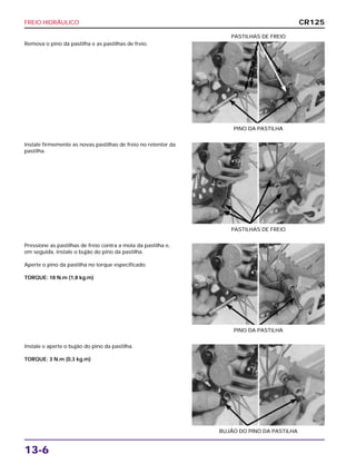 FREIO HIDRÁULICO
13-6
Remova o pino da pastilha e as pastilhas de freio.
PINO DA PASTILHA
PASTILHAS DE FREIO
Pressione as pastilhas de freio contra a mola da pastilha e,
em seguida, instale o bujão do pino da pastilha.
Aperte o pino da pastilha no torque especificado.
TORQUE: 18 N.m (1,8 kg.m)
PINO DA PASTILHA
Instale e aperte o bujão do pino da pastilha.
TORQUE: 3 N.m (0,3 kg.m)
BUJÃO DO PINO DA PASTILHA
Instale firmemente as novas pastilhas de freio no retentor da
pastilha.
PASTILHAS DE FREIO
CR125
 
