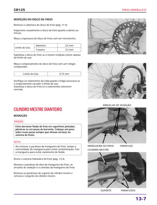 FREIO HIDRÁULICO
13-7
INSPEÇÃO DO DISCO DE FREIO
Remova a cobertura do disco de freio (pág. 11-4).
Inspecione visualmente o disco de freio quanto a danos ou
trincas.
Meça a espessura do disco de freio com um micrômetro.
Substitua o disco de freio se a menor medição estiver abaixo
do limite de uso.
Limite de Uso
Dianteiro 2,5 mm
Traseiro 3,5 mm
CILINDRO MESTRE DIANTEIRO
REMOÇÃO
a
NOTA
Drene o sistema hidráulico de freio (pág. 13-3).
Remova o parafuso de óleo da mangueira do freio, as
arruelas de vedação e a conexão da mangueira do freio.
Remova os parafusos do suporte do cilindro mestre e
remova o conjunto do cilindro mestre.
Ao remover o parafuso da mangueira do freio, tampe a
extremidade da mangueira para evitar contaminação. Fixe
a mangueira para evitar vazamento de fluido.
Evite derramar fluido de freio em superfícies pintadas,
plásticas ou em peças de borracha. Coloque um pano
sobre essas peças sempre que efetuar serviços no
sistema de freios.
MANGUEIRA DO FREIO PARAFUSO
ARRUELAS DE VEDAÇÃO
SUPORTE PARAFUSOS
CILINDRO MESTRE
Meça o empenamento do disco de freio com um relógio
comparador.
Verifique os rolamentos da roda quanto a folga excessiva se
o empenamento exceder o limite de uso.
Substitua o disco de freio se o rolamentos estiverem
normais.
Limite de Uso 0,15 mm
CR125
 