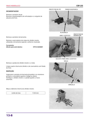 FREIO HIDRÁULICO
13-8
DESMONTAGEM
Remova o protetor de pó.
Remova o parafuso/porca de articulação e o conjunto da
alavanca do freio.
ALAVANCA
PROTETOR DE PÓ PARAFUSO/PORCA
Remova o pistão do cilindro mestre e a mola.
Limpe a parte interna do cilindro e do reservatório com fluido
de freio.
INSPEÇÃO
Inspecione o protetor de borracha do pistão e os retentores
primário e secundário quanto a fadiga ou danos.
Verifique o cilindro mestre e o pistão quanto a riscos
anormais.
ARRUELA
MOLA
Meça o diâmetro interno do cilindro mestre.
Limite de Uso 11,05 mm
Remova o protetor de borracha.
Remova o anel elástico do corpo do cilindro mestre
utilizando a ferramenta especial, conforme mostrado.
Ferramenta:
Alicate para anel elástico 07914-SA50001
ALICATE PARA ANEL ELÁSTICO
PROTETOR DE
ANEL ELÁSTICO BORRACHA
CR125
PISTÃO
 