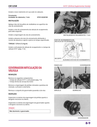 H.P.P. (Orifício Suplementar Honda)
8-9
Instale o novo rolamento em sua sede no cabeçote.
Ferramenta:
Instalador de rolamento, 7 mm 07931-KA30100
INSTALAÇÃO
Aplique óleo de bissulfeto de molibdênio na superfície do
eixo de acionamento.
Instale o eixo de acionamento da válvula de escapamento
pelo lado esquerdo.
Instale a engrenagem do eixo de acionamento.
Instale a alavanca do eixo de acionamento alinhando o
recorte da alavanca e aperte a porca no torque especificado.
TORQUE: 12 N.m (1,2 kg.m)
Instale a articulação da válvula de escapamento e a tampa da
válvula H.P.P. (pág. 7-12).
INSTALADOR DE ROLAMENTOS, 7 mm
GOVERNADOR/ARTICULAÇÃO DA
VÁLVULA
REMOÇÃO
Remova os seguintes componentes:
– Tampa da válvula H.P.P. e articulação (pág. 7-5)
– Tampa direita da carcaça do motor
Remova a engrenagem do pinhão retirando o parafuso de
retenção, a arruela e a borracha.
Remova o conjunto do governador puxando-o do eixo.
INSPEÇÃO
Inspecione os dentes da engrenagem do pinhão quanto à
desgaste excessivo ou danos.
Inspecione os dentes da engrenagem do governador quanto
à desgaste excessivo ou danos.
a
Não desmonte o governador.
ARRUELA BORRACHA
PARAFUSO GOVERNADOR
GOVERNADOR
CR125R
EIXO DE ACIONAMENTO DA
VÁLVULA DE ESCAPAMENTO
PORCA
ALAVANCA DO EIXO DE ACIONAMENTO
RECORTE
 