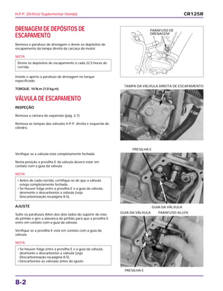 H.P.P. (Orifício Suplementar Honda)
8-2
DRENAGEM DE DEPÓSITOS DE
ESCAPAMENTO
Remova o parafuso de drenagem e drene os depósitos de
escapamento da tampa direita da carcaça do motor.
NOTA
Instale e aperte o parafuso de drenagem no torque
especificado.
TORQUE: 10 N.m (1,0 kg.m)
VÁLVULA DE ESCAPAMENTO
INSPEÇÃO
Remova a câmara de expansão (pág. 2-7).
Remova as tampas das válvulas H.P.P. direita e esquerda do
cilindro.
Drene os depósitos de escapamento a cada 22,5 horas de
corrida.
Verifique se a válvula está completamente fechada.
Nesta posição a presilha E da válvula deverá estar em
contato com a guia da válvula.
NOTA
AJUSTE
Solte os parafusos Allen dos dois lados do suporte do eixo
do pinhão e gire a alavanca do pinhão para que a presilha E
entre em contato com a guia da válvula.
Verifique se a presilha E está em contato com a guia da
válvula.
NOTA
• Se houver folga entre a presilha E e a guia da válvula,
desmonte e descarbonize a válvula (veja
Descarbonização na página 8-5).
• Descarbonize as válvulas antes do ajuste.
• Antes de cada corrida, certifique-se de que a válvula
esteja completamente fechada.
• Se houver folga entre a presilha E e a guia da válvula,
desmonte e descarbonize a válvula (veja
Descarbonização na página 8-5).
GUIA DA VÁLVULA
PRESILHA E
PRESILHA E
GUIA DA VÁLVULA PARAFUSO ALLEN
TAMPA DA VÁLVULA DIREITA DE ESCAPAMENTO
CR125R
PARAFUSO DE
DRENAGEM
 