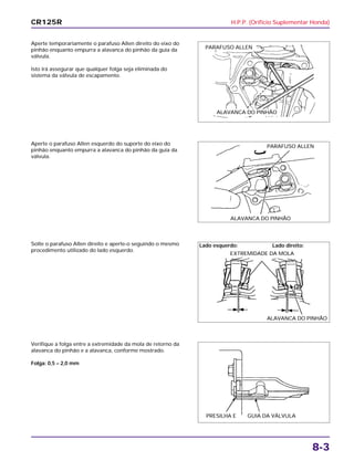 H.P.P. (Orifício Suplementar Honda)
8-3
Aperte temporariamente o parafuso Allen direito do eixo do
pinhão enquanto empurra a alavanca do pinhão da guia da
válvula.
Isto irá assegurar que qualquer folga seja eliminada do
sistema da válvula de escapamento.
Solte o parafuso Allen direito e aperte-o seguindo o mesmo
procedimento utilizado do lado esquerdo.
Verifique a folga entre a extremidade da mola de retorno da
alavanca do pinhão e a alavanca, conforme mostrado.
Folga: 0,5 – 2,0 mm
Aperte o parafuso Allen esquerdo do suporte do eixo do
pinhão enquanto empurra a alavanca do pinhão da guia da
válvula.
CR125R
PARAFUSO ALLEN
ALAVANCA DO PINHÃO
PARAFUSO ALLEN
ALAVANCA DO PINHÃO
Lado esquerdo:
EXTREMIDADE DA MOLA
Lado direito:
ALAVANCA DO PINHÃO
PRESILHA E GUIA DA VÁLVULA
 