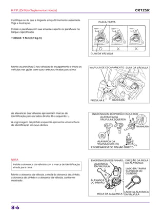 H.P.P. (Orifício Suplementar Honda)
8-6
Certifique-se de que a lingüeta esteja firmemente assentada.
Veja a ilustração.
Instale o parafuso com sua arruela e aperte os parafusos no
torque especificado.
TORQUE: 9 N.m (0,9 kg.m)
As alavancas das válvulas apresentam marcas de
identificação para os lados direito: R e esquerdo: L.
A engrenagem do pinhão esquerdo apresenta uma ranhura
de identificação em seus dentes.
NOTA
Monte a alavanca da válvula, a mola da alavanca do pinhão,
a alavanca do pinhão e a alavanca da válvula, conforme
mostrado.
Instale a alavanca da válvula com a marca de identificação
virada para cima.
Monte as presilhas E nas válvulas de escapamento e insira as
válvulas nas guias com suas ranhuras viradas para cima.
CR125R
PLACA-TRAVA
GUIA DA VÁLVULA
VÁLVULA DE ESCAPAMENTO GUIA DA VÁLVULA
PRESILHA E RANHURA
ENGRENAGEM DO PINHÃO ESQUERDO
ALAVANCA DA
VÁLVULA ESQUERDA
ALAVANCA DA
VÁLVULA DIREITA
ENGRENAGEM DO PINHÃO DIREITO
RANHURA
ENGRENAGEM DO PINHÃO
ALAVANCA
DA VÁLVULA
ALAVANCA
DO PINHÃO
MOLA DA ALAVANCA
LADO DA ALAVANCA
DA VÁLVULA
LADO DA TAMPA
SUPERIOR DO
CILINDRO
DIREÇÃO DA MOLA
DA ALAVANCA:
 