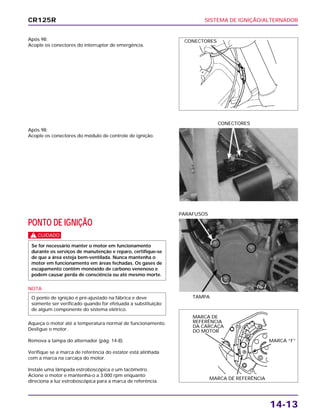 SISTEMA DE IGNIÇÃO/ALTERNADOR
14-13
Após 98:
Acople os conectores do interruptor de emergência.
PONTO DE IGNIÇÃO
c
NOTA
Aqueça o motor até a temperatura normal de funcionamento.
Desligue o motor.
Remova a tampa do alternador (pág. 14-8).
Verifique se a marca de referência do estator está alinhada
com a marca na carcaça do motor.
Instale uma lâmpada estroboscópica e um tacômetro.
Acione o motor e mantenha-o a 3.000 rpm enquanto
direciona a luz estroboscópica para a marca de referência.
O ponto de ignição é pré-ajustado na fábrica e deve
somente ser verificado quando for efetuada a substituição
de algum componente do sistema elétrico.
Se for necessário manter o motor em funcionamento
durante os serviços de manutenção e reparo, certifique-se
de que a área esteja bem-ventilada. Nunca mantenha o
motor em funcionamento em áreas fechadas. Os gases de
escapamento contêm monóxido de carbono venenoso e
podem causar perda de consciência ou até mesmo morte.
TAMPA
PARAFUSOS
Após 98:
Acople os conectores do módulo de controle de ignição.
CONECTORES
CR125R
CONECTORES
MARCA “F”
MARCA DE REFERÊNCIA
MARCA DE
REFERÊNCIA
DA CARCAÇA
DO MOTOR
 