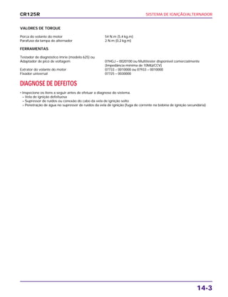SISTEMA DE IGNIÇÃO/ALTERNADOR
14-3
CR125R
VALORES DE TORQUE
Porca do volante do motor 54 N.m (5,4 kg.m)
Parafuso da tampa do alternador 2 N.m (0,2 kg.m)
FERRAMENTAS
Testador de diagnóstico Imrie (modelo 625) ou
Adaptador de pico de voltagem 07HGJ – 0020100 ou Multitester disponível comercialmente
(Impedância mínima de 10MΩ/CCV)
Extrator do volante do motor 07733 – 0010000 ou 07933 – 0010000
Fixador universal 07725 – 0030000
DIAGNOSE DE DEFEITOS
• Inspecione os itens a seguir antes de efetuar a diagnose do sistema.
– Vela de ignição defeituosa
– Supressor de ruídos ou conexão do cabo da vela de ignição solto
– Penetração de água no supressor de ruídos da vela de ignição (fuga de corrente na bobina de ignição secundária)
 