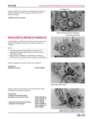 CARCAÇA DO MOTOR/ÁRVORE DE MANIVELAS/TRANSMISSÃO
10-13
Limpe e aplique trava química nos parafusos das placas de
fixação do tambor seletor e aperte os parafusos com as
placas de fixação.
TORQUE: 10 N.m (1,0 kg.m)
PARAFUSOS/PLACAS DE FIXAÇÃO
ROLAMENTO
Instale o adaptador roscado na árvore de manivelas.
Ferramenta:
Adaptador roscado 07965-KA30000
ADAPTADOR ROSCADO
Instale a árvore de manivelas na carcaça direita do motor
utilizando as ferramentas especiais.
Ferramentas:
Conjunto de ferramentas para
montagem da carcaça do motor 07965-1660100 ou
07965-1660101 ou
07965-1660102
– Cabo da ferramenta de montagem 07965-1660200
– Espaçador de montagem 07965-1660300 ou
07965-1660301 ou
0765-1660302
CONJUNTO DE FERRAMENTAS PARA
MONTAGEM DA CARCAÇA DO MOTOR
INSTALAÇÃO DA ÁRVORE DE MANIVELAS
Limpe ambas as superfícies de contato da carcaça do motor
antes da montagem e inspecione-as quanto a danos ou
desgaste.
NOTA
• Caso haja pequenas irregularidades ou aspereza nas
superfícies de contato da carcaça do motor, lixe-as com
uma pedra de afiar.
• Após a limpeza, lubrifique os rolamentos da árvore de
manivelas com o óleo para motor 2 tempos recomendado.
CARCAÇA DO MOTOR
CR125R
TRAVA
 