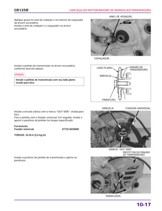 CARCAÇA DO MOTOR/ÁRVORE DE MANIVELAS/TRANSMISSÃO
10-17
Aplique graxa no anel de vedação e no interior do espaçador
da árvore secundária.
Instale o anel de vedação e o espaçador na árvore
secundária.
ESPAÇADOR
ANEL DE VEDAÇÃO
Instale a arruela cônica com a marca “OUT SIDE” virada para
fora.
Fixe o pinhão com o fixador universal. Em seguida, instale e
aperte o parafuso do pinhão no torque especificado.
Ferramenta:
Fixador universal 07725-0030000
TORQUE: 26 N.m (2,6 kg.m)
MARCA “OUT SIDE”
ARRUELA FIXADOR UNIVERSAL
Instale o protetor do pinhão de transmissão e aperte os
parafusos.
PARAFUSOS
PROTETOR DO PINHÃO
DE TRANSMISSÃO
Instale o pinhão de transmissão na árvore secundária,
conforme descrito abaixo.
a
Instale o pinhão de transmissão com seu lado plano
virado para fora.
CR125R
LADO PLANO
ARRUELA
PARAFUSO
PINHÃO DE
TRANSMISSÃO
GRAXA
 