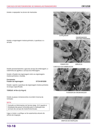 CARCAÇA DO MOTOR/ÁRVORE DE MANIVELAS/TRANSMISSÃO
10-18
Instale o espaçador na árvore de manivelas.
ESPAÇADOR
Instale provisoriamente a guia da carcaça da embreagem, o
rolamento de agulhas e carcaça da embreagem.
Instale o fixador da engrenagem entre as engrenagens
motora primária e movida.
Ferramenta:
Fixador da engrenagem 07724-0010200
Instale e aperte o parafuso da engrenagem motora primária
no torque especificado.
TORQUE: 64 N.m (6,4 kg.m)
FIXADOR DA ENGRENAGEM
CARCAÇA DA EMBREAGEM
Instale as peças remanescentes na ordem inversa da
remoção.
NOTA
Ligue o motor e verifique se há vazamentos através do
orifício de inspeção.
Consulte as Informações de Serviço (pág. 10-1) quanto à
instalação das peças removidas para a realização dos
serviços da carcaça do motor/transmissão.
ORIFÍCIO DE INSPEÇÃO
Instale a engrenagem motora primária, o parafuso e a
arruela.
PARAFUSO ARRUELA
ENGRENAGEM
MOTORA PRIMÁRIA
CR125R
 